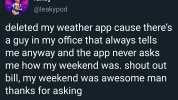 randy @leakypod deleted my weather app cause theres a guy in my office that always tells me anyway and the app never asks me how my weekend was. shout out bill my weekend was awesome man thanks for asking 1251· 05 Sep 19 Twitter 