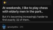 r/dadjokes u/HugoZHackenbush2 22h At weekends I like to play chess with elderly men in the park.. But its becoming increasingly harder to find exactly 32 of them. greedydita 21h I hear ya I lost 12 pieces to covid alone. 6Reply 63
