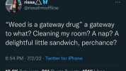 rissa @rissafrmoffline Weed is a gateway drug a gateway to what Cleaning my room A nap A delightful little sandwich perchance 654 PM 7/2/22 Twitter for iPhone 18.8K Retweets 961 Quote Tweets 181K Likes