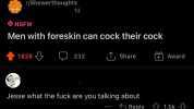 r/Showerthoughts NSFW 1d Men with foreskin can cock their cock 1628 LJ 232 D Share Jesse what the fuck are you talking about + Award G Reply 1.5k