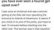 S r/AskReddit Posted by u/UhOhImInTrouble What is the most ridiculous thing you have ever seen a tourist get upset over I was once at Universal and saw a Woman yelling at the little old man operating the entrance to Islands of Adv