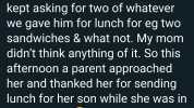 So this week my8 yr old brother kept asking for two of whatever we gave him for lunch for eg tWO sandwiches & what not. My mom didnt think anything of it. So this afternoon a parent approached her and thanked her for sending lunch