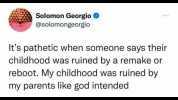 Solomon Georgio @solomongeorgio Its pathetic when someone says their childhood was ruined by a remake or reboot. My childhood was ruined by my parents like god intended