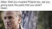 Stalin Germany invaded Poland so they should have to give up the eastern chunk of their country to them! Allies Well you invaded Poland too are you giving back the parts that you stole Stalin No...No Idont thinkIwil de with memati