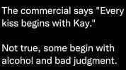 The commercial says Every kiss begins with Kay. Not true some begin with alcohol and bad judgment.