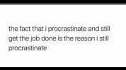 the fact that i procrastinate and still get the job done is the reasoni still procrastinate