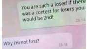 This insult has 2 levels to it You are such a loser! if there was a contest for losers you Would be 2nd! 2314 Why Im not first 2318 cause your a LOSERI