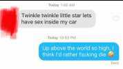 Today 145 AM Twinkle twinkle little star lets have sex inside my car Today 1053 PM Up above the world so high I think ld rather fu king die Sent