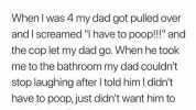 When I was 4 my dad got pulled over and I screamed I have to poop! and the cop let my dad go. When he took me to the bathroom my dad couldnt stop laughing after I told him I dicnt have to poopjust didnt want him to get a ticket. S
