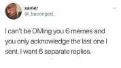 xavier @_bacongod Icant be DMing you 6 memes and you only acknowledge the last one I sent.I want 6 separate replies.