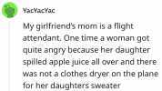 YacYacYac My girlfriends mom is a flight attendant. One time a woman got quite angry because her daughter spilled apple juice all over and there was not a clothes dryer on the plane for her daughters sweater