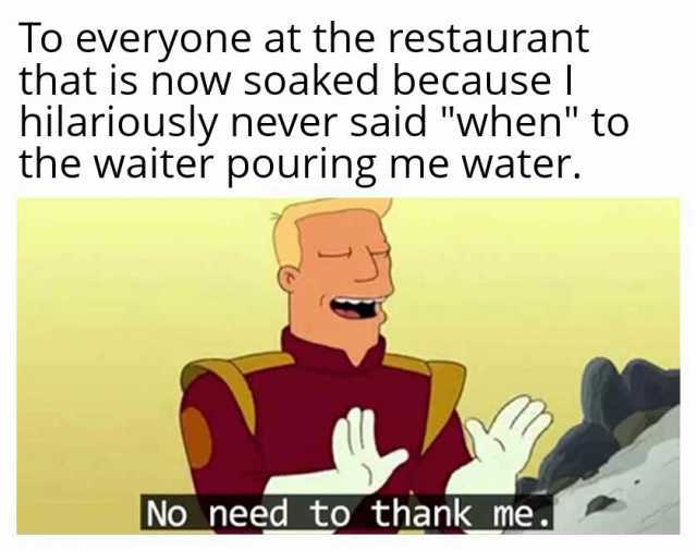 To everyone at the restaurant that is now soaked because I hilariously never said when to the waiter pouring me water. No need to thank me.