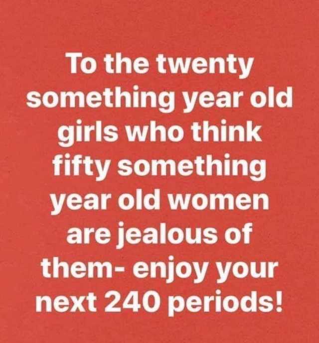 To the twenty something year old girls who think fifty something year old women are jealous of them- enjoy your next 240 periods! 
