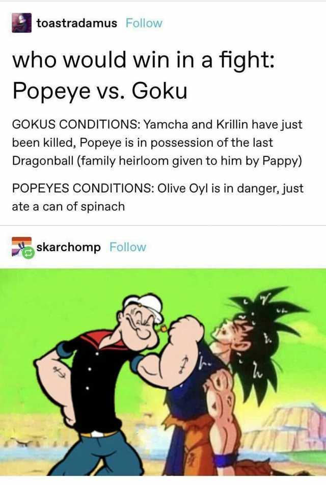 toastradamus Follow who would win in a fight Popeye vs. Goku GOKUS CONDITIONS Yamcha and Krillin have just been killed Popeye is in possession of the last Dragonball (family heirloom given to him by Pappy) POPEYES CONDITIONS Olive
