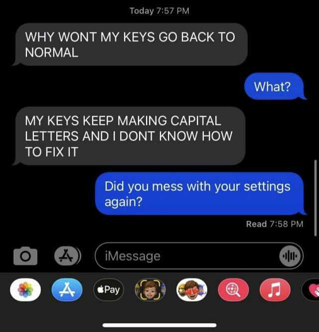Today 757 PM WHY WONT MY KEYS GO BACK TO NORMAL What MY KEYS KEEP MAKING CAPITAL LETTERS AND I DONT KNOW HOW TO FIX IT Did you mess with your settings again Read 758 PM iMessage Pay