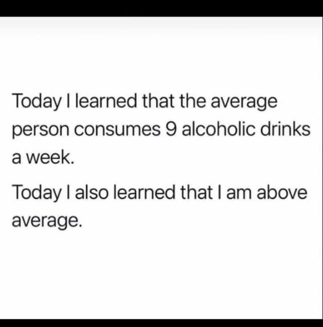 Today I learned that the average person consumes 9 alcoholic drinks a week. Today I also learned that I am above average.