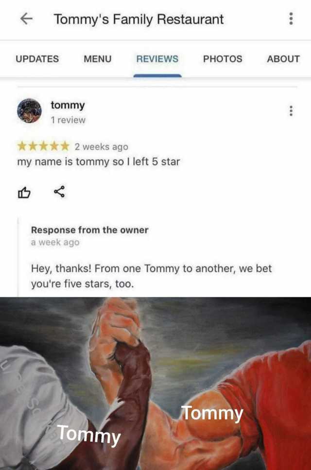 Tommys Family Restaurant UPDATES MENU REVIEWS PHOTOS ABOUT tommy 1 review *** 2 weeks ago my name is tommy so I left 5 star Response from the owner a week ago Hey thanks! From one Tommy to another we bet youre five stars too. Tomm
