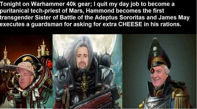 Tonight on Warhammer 40k gear; I quit my day job to become a puritanical tech-priest of Mars Hammond becomes the first transgender Sister of Battle of the Adeptus Sororitas and James May executes a guardsman for asking for extra C