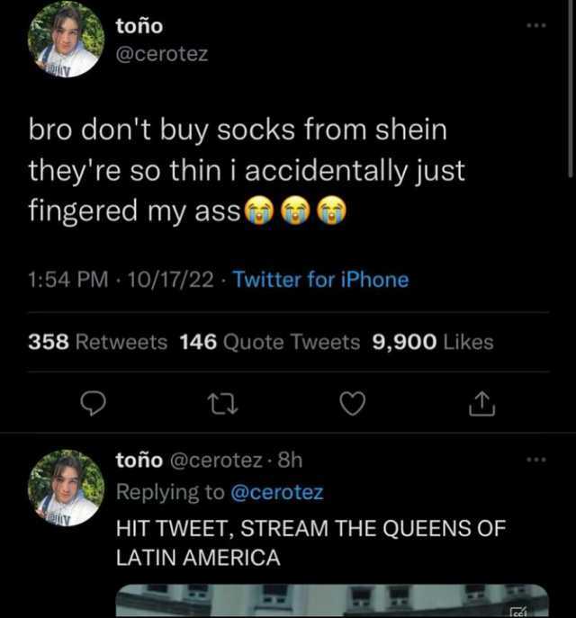 toño @cerotez bro dont buy socks from shein theyre so thin i accidentally just fingered my ass 154 PM 10/17/22 Twitter for iPhone 358 Retweets 146 Quote Tweets 9900 Likes t toño @cerotez - 8h Replying to @cerotez HIT TWEET STREA