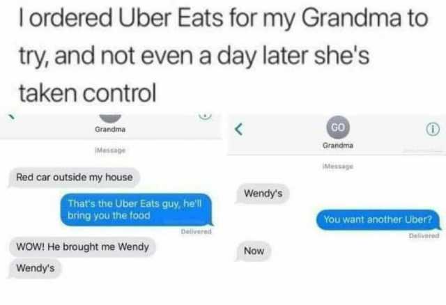 Tordered Uber Eats for my Grandma to try and not even a day later shes taken control GO Grandma Grandma IMessage IMessage Red car outside my house Wendys Thats the Uber Eats guy hell bring you the food You want another Uber? Deliv
