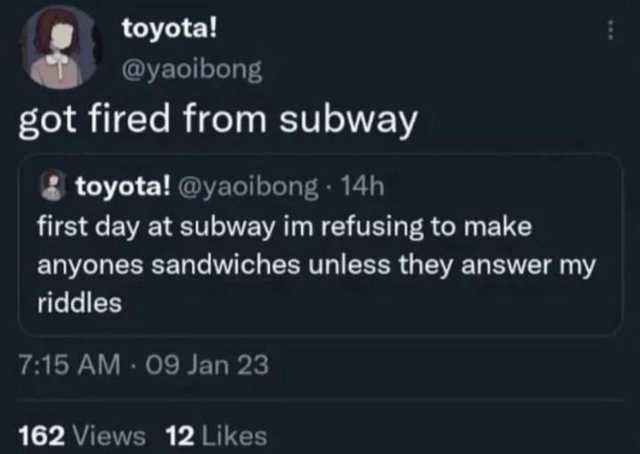 toyota! @yaoibong got fired from subway 8 toyota! @yaoibong- 14h first day at subway im refusing to make anyones sandwiches unless they answer my riddles 715 AM 09 Jan 23 162 Views 12 Likes