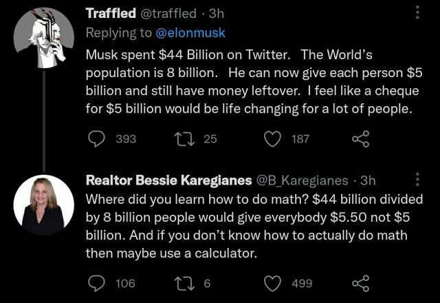 Traffled @traffled 3h Replying to @elonmusk Musk spent $44 Billion on Twitter. The Worlds population is 8 billion. He can now give each person $5 billion and still have money leftover. I feel like a cheque for $5 billion would be 