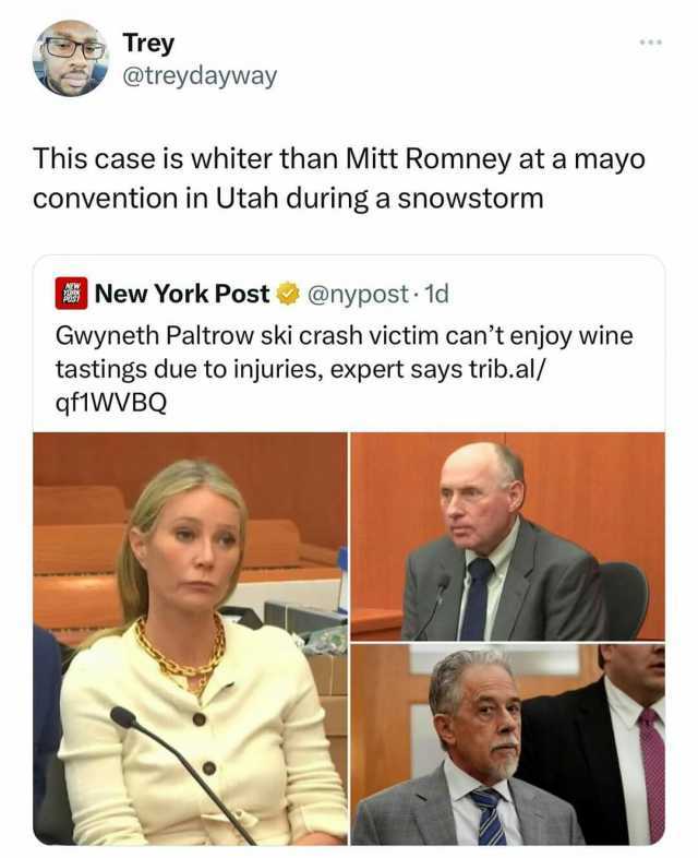 Trey @treydayway This case is whiter than Mitt Romney at a mayo convention in Utah during a snowstorm New York Post @nypost- 1d Gwyneth Paltrow ski crash victim cant enjoy wine tastings due to injuries expert says trib.al/ qf1WVBQ