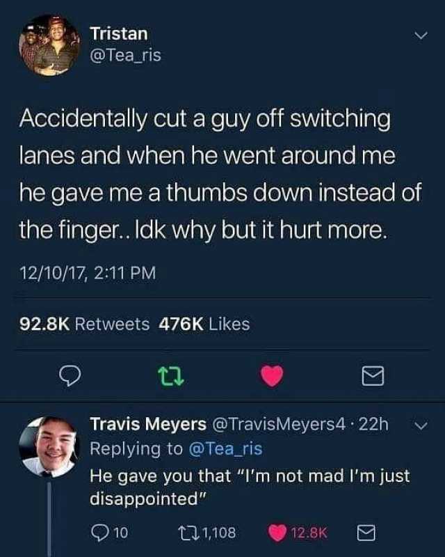 Tristan @Tea_ris Accidentally cut a guy off switching lanes and when he went around me he gave me a thumbs down instead of the finger.. Idk why but it hurt more. 12/10/17 211 PM 92.8K Retweets 476K Likes Travis Meyers @TravisMeyer