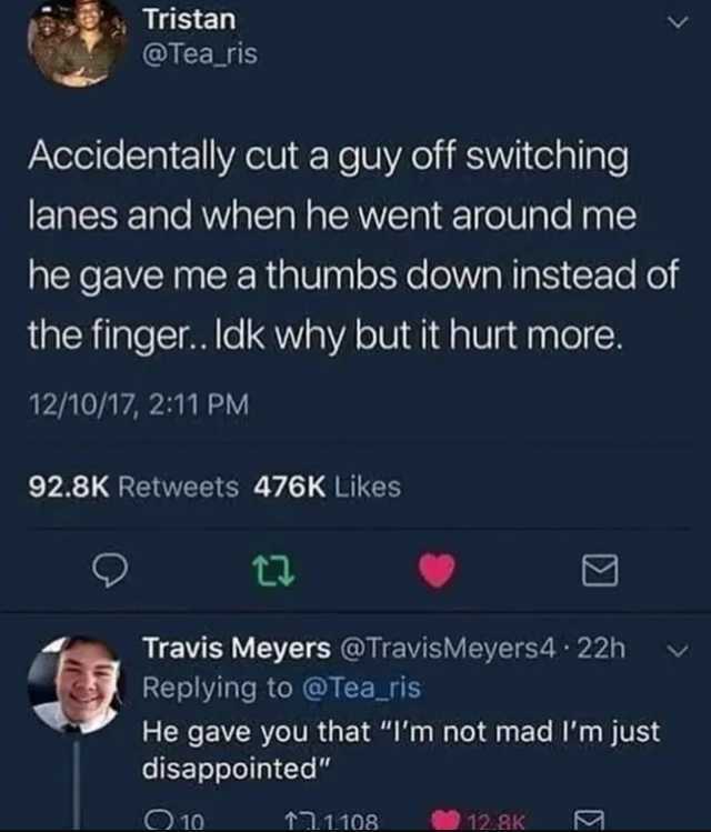 Tristan @Tea_ris Accidentally cut a guy off switching lanes and when he went around me he gave me a thumbs down instead of the finger.. ldk why but it hurt more. 12/10/17 211 PM 92.8K Retweets 476K Likes Travis Meyers @TravisMeyer