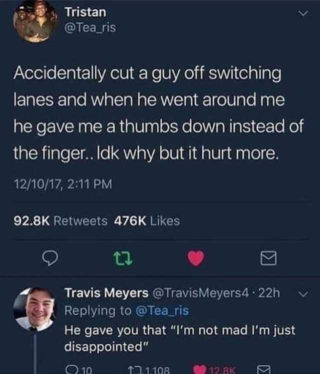 Tristan @Tea ris Accidentally cut a guy off switching lanes and when he went around me he gave me a thumbs down instead of the finger. ldk why but it hurt more. 12/10/17 211 PM 92.8K Retweets 476K Likes Travis Meyers @TravisMeyers