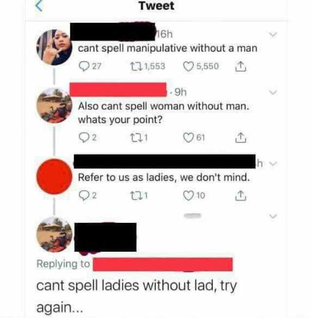 Tweet 16h cant spell manipulative without a man 27 17 1553 5550 9h Also cant spell woman without man. whats your point 2 6 Refer to us as ladies we dont mind. 92 t1 O10 Replying to cant spell ladies without lad try again...