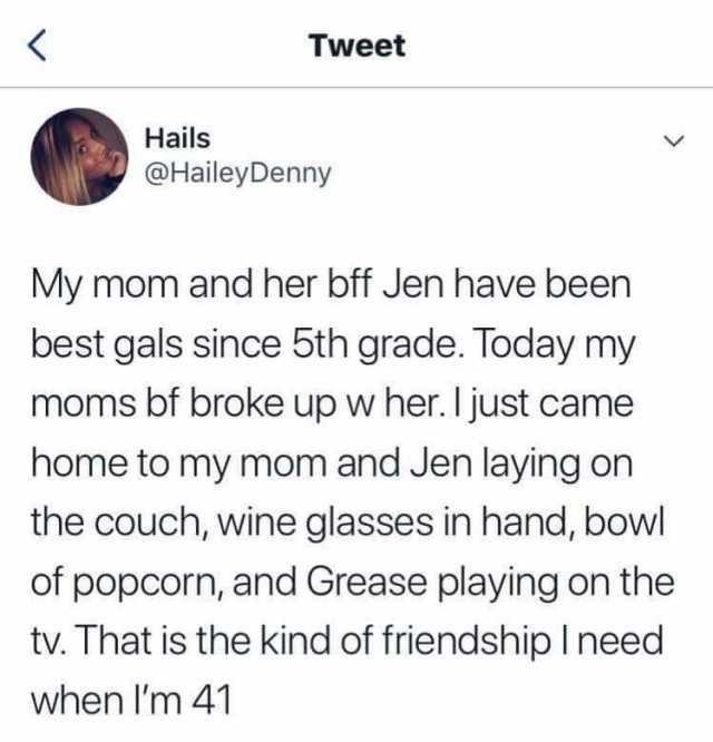 Tweet Hails @HaileyDenny My mom and her bff Jen have been best gals since 5th grade. Today my moms bf broke up w her. I just came home to my mom and Jen laying on the couch wine glasses in hand bowl of popcorn and Grease playing o
