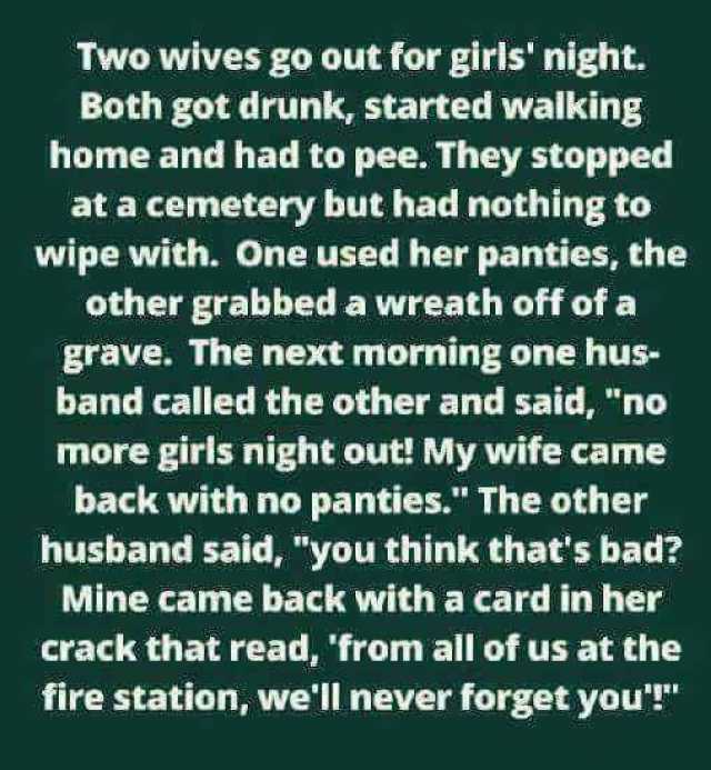 Two wives go out for girls night. Both got drunk started walking home and had to pee. They stopped at a cemetery but had nothing to wipe with. One used her panties the other grabbed a wreath off of a grave. The next morning one hu