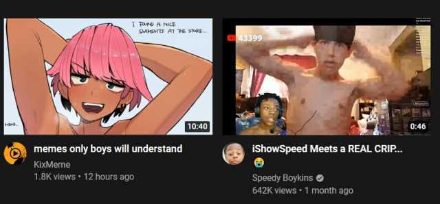 U A NiCE SwV AT VHE SoRE.. 43399 1040 046 Omemes only boys will understand iShowSpeed Meets a REAL CRI.. KixMeme 1.8K views 12 hours ago Speedy Boykins 642K views 1 month ago