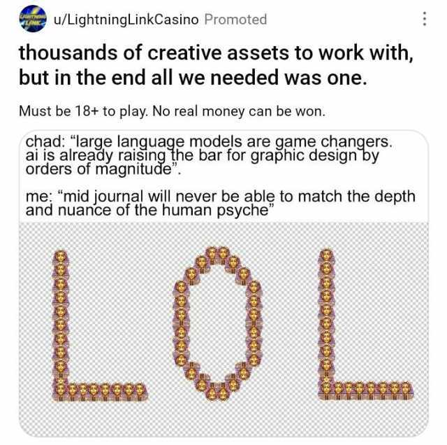 u/LightningLinkCasino Promoted thousands of creative assets to work with but in the end all we needed was one. Must be 18+ to play. No real money can be won. chad large language models are game changers. ai is already raişing the