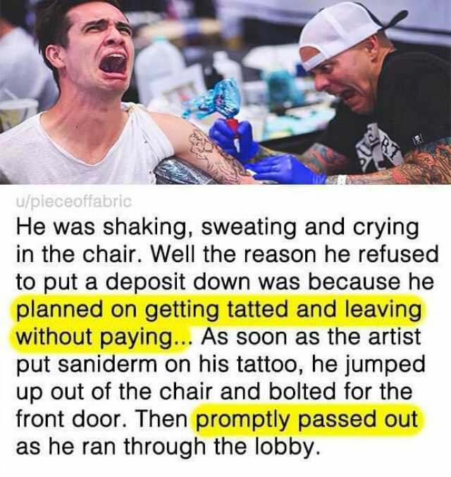 u/pieceoffabric He was shaking sweating and crying in the chair. Well the reason he refused to put a deposit down was because he planned on getting tatted and leaving without paying... As soon as the artist put saniderm on his tat