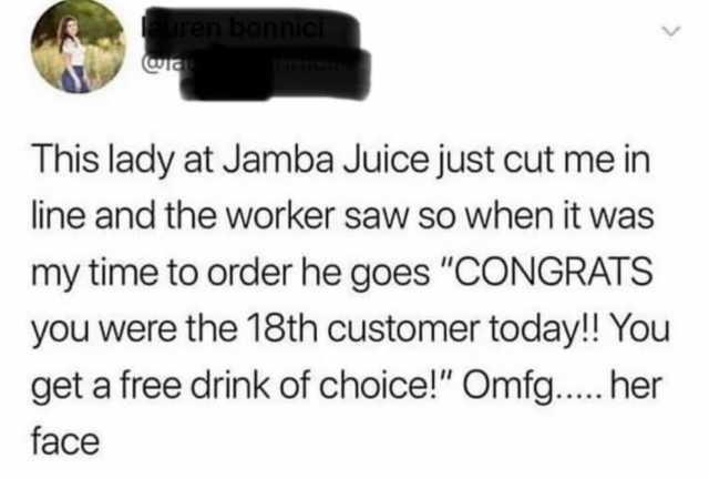 uren bonnici This lady at Jamba Juice just cut me in line and the worker saw so when it was my time to order he goes CONGRATS you were the 18th customer today!! You get a free drink of choice! Omfg... her face
