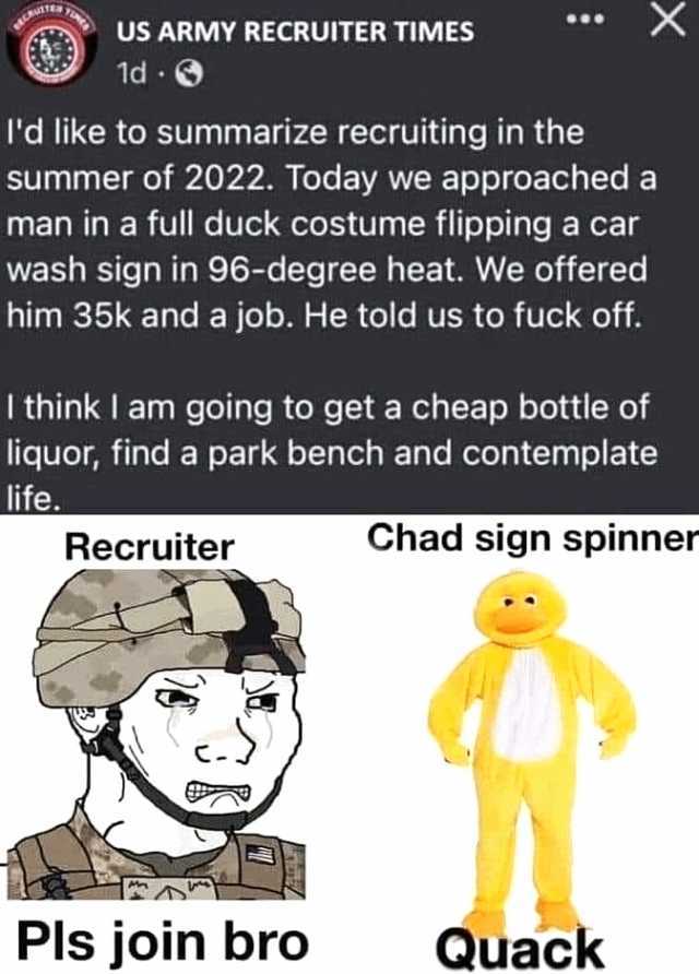 US ARMY RECRUITER TIMES 1d Id like to summarize recruiting in the summer of 2022. Today we approached a man in a full duck costume flipping a car wash sign in 96-degree heat. We offered him 35k and a job. He told us to fuck off. I