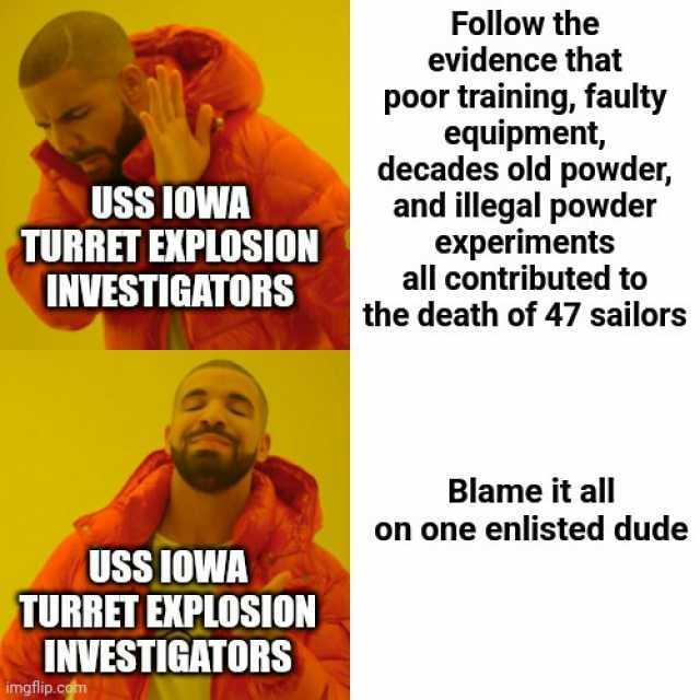 USS IOWA TURRET EXPLOSION INVESTIGATORS USS IOWA TURRET EXPLOSION INVESTIGATORS imgflip.cam Follow the evidence that poor training faulty equipment decades old powder and illegal powder experiments all contributed to the death of 