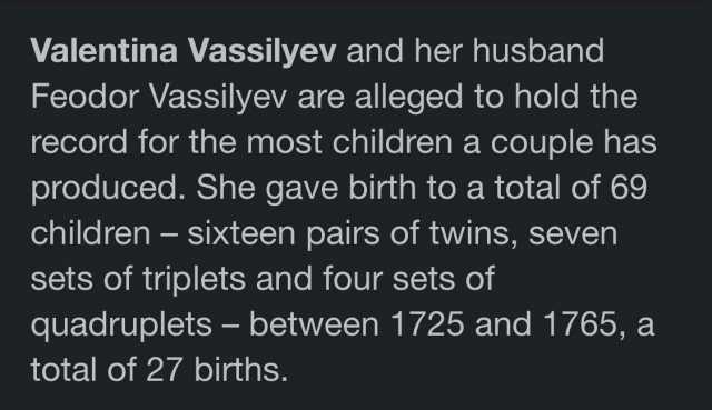 Valentina Vassilyev and her husband Feodor Vassilyev are alleged to hold the record for the most children a couple has produced. She gave birth to a total of 69 children- sixteen pairs of twins seven sets of triplets and four sets