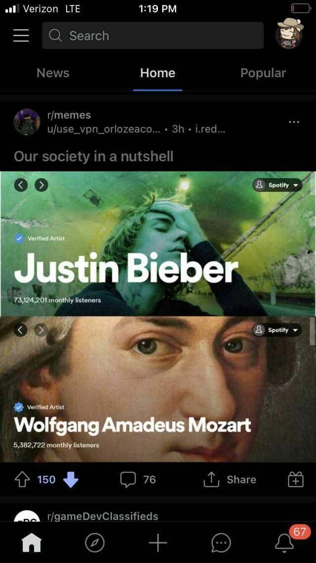 Verizon LTE 119 PM QSearch News Home Popular r/memes u/use_vpn_orlozeaco... 3h i.red... Our society in a nutshel &Spotity Verified Artist Justin Bieber 73124201 monthly listeners Spotify Verified Artist Wolfgang Amadeus Mozart 538