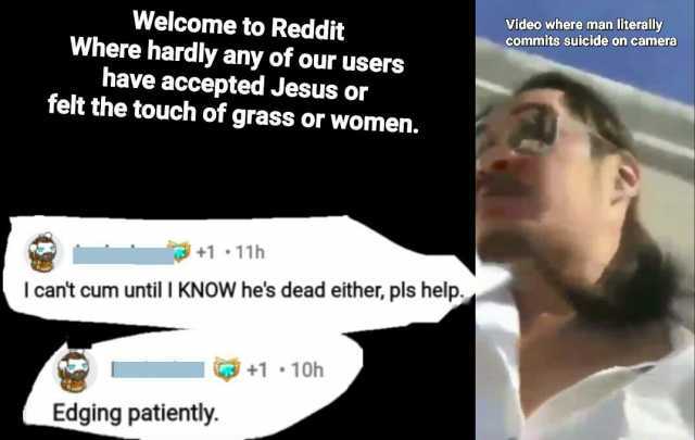 video where man literally commits Suicide on camera Welcome to Reddit Where hardly any of our users have accepted Jesus or felt the touch of grass or women. +1 11h I cant cum until I KNOW hes dead either pls help. +1 1oh Edging pa