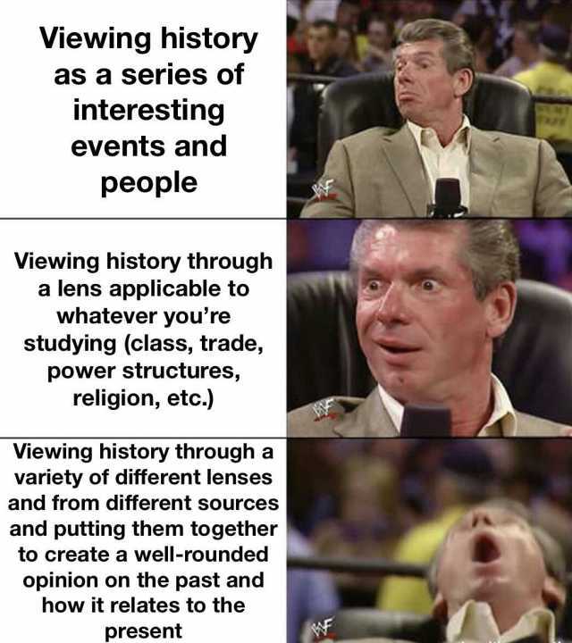 Viewing history as a series of interesting events and people Viewing history through a lens applicable to whatever youre studying (class trade power structures religion etc.) Viewing history through a variety of different lenses a
