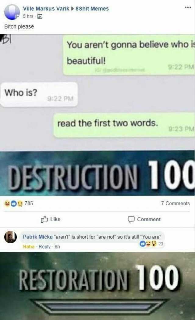 Ville Markus Varik 8Shit Memes 5 hrs Bitch please You arent gonna believe who i beautiful! 922 PM Who is 922 PM read the first two words. 923 PM DESTRUCTION 100 D7 85 Comments Like Comment Patrik Mička arent is short for are not 