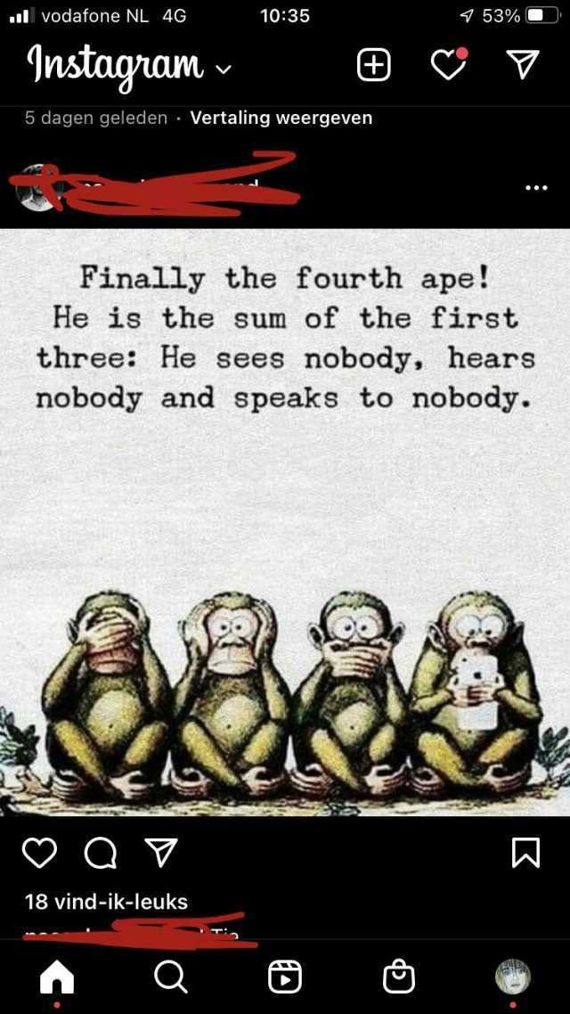 vodafone NL 4G 1035 453% U Instagram 5 dagen geleden Vertaling weergeven Finally the fourth ape! He is the sum of the first three He sees nobody hears nobody and speaks to nobody. 18 vind-ik-leuks Q