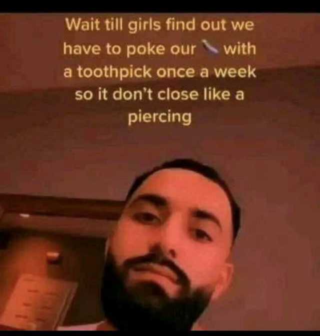 Wait till girls find out we have to poke ourwith a toothpick once a week so it dont close like a piercing