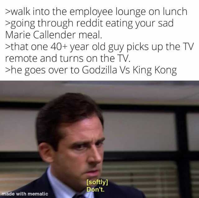 walk into the employee lounge on lunch going through reddit eating your sad Marie Callender meal. that one 40+ year old guy picks up the TV remote and turns on the TV. he goes Over to Godzilla Vs King Kong [softly] Dont. made with