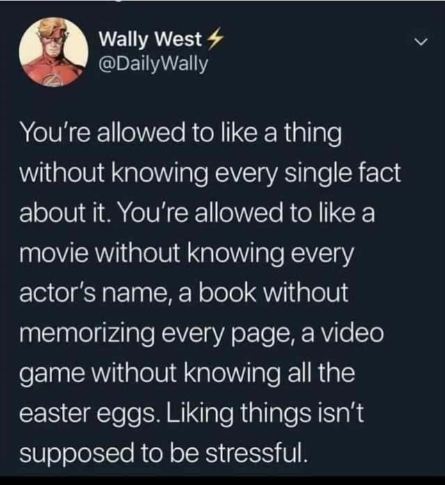 Wally West @DailyWally Youre allowed to like a thing without knowing every single fact about it. Youre allowed to like a movie without knowing every actors name a book without memorizing every page a video game without knowing all