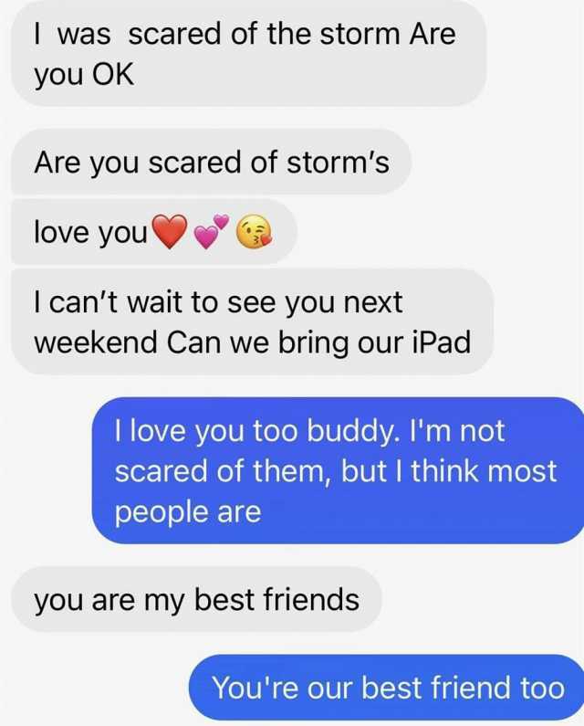 was scared of the storm Are you OK Are you scared of storms love you l cant wait to see you next weekend Can we bring our iPad I love you too buddy. Im not Scared of them but I think most people are you are my best friends Youre o