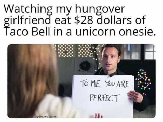Watching my hungover girlfriend eat $28 dollars of Taco Bell in a unicorn onesie. 10 ME U ARE PERFFCT DreamotMenes